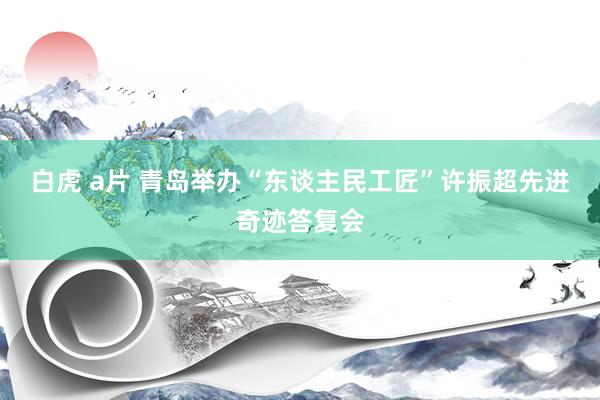 白虎 a片 青岛举办“东谈主民工匠”许振超先进奇迹答复会