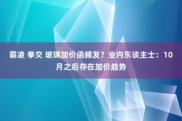 霸凌 拳交 玻璃加价函频发？业内东谈主士：10月之后存在加价趋势