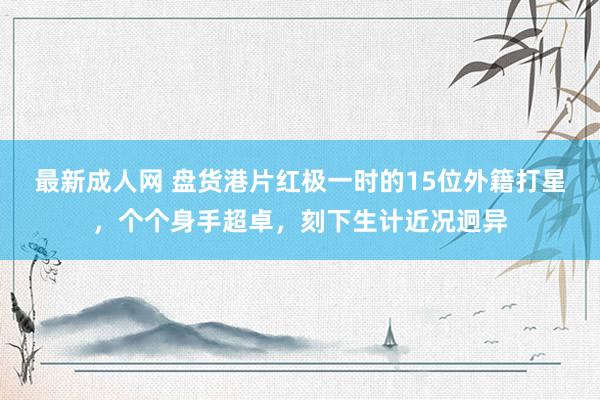 最新成人网 盘货港片红极一时的15位外籍打星，个个身手超卓，刻下生计近况迥异