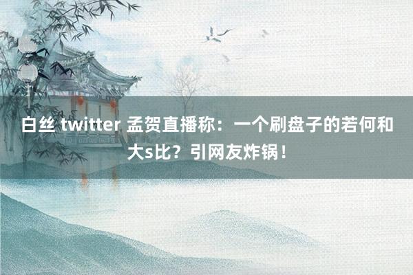 白丝 twitter 孟贺直播称：一个刷盘子的若何和大s比？引网友炸锅！