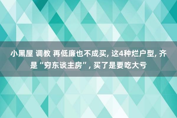 小黑屋 调教 再低廉也不成买， 这4种烂户型， 齐是“穷东谈主房”， 买了是要吃大亏