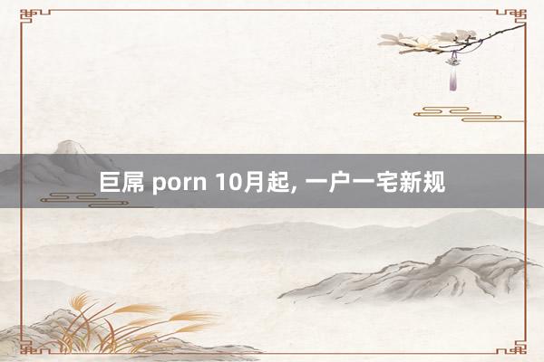 巨屌 porn 10月起， 一户一宅新规