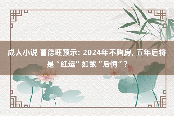 成人小说 曹德旺预示: 2024年不购房， 五年后将是“红运”如故“后悔”?