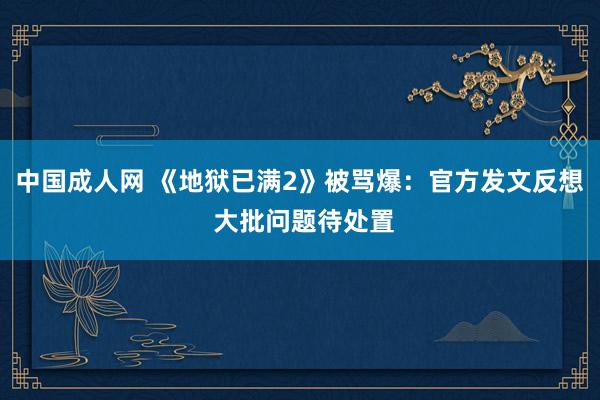 中国成人网 《地狱已满2》被骂爆：官方发文反想 大批问题待处置