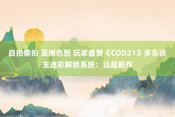 自拍偷拍 亚洲色图 玩家盛赞《COD21》多东谈主迷彩解锁系统：远超前作