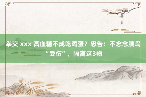 拳交 xxx 高血糖不成吃鸡蛋？忠告：不念念胰岛“受伤”，隔离这3物