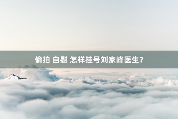 偷拍 自慰 怎样挂号刘家峰医生？