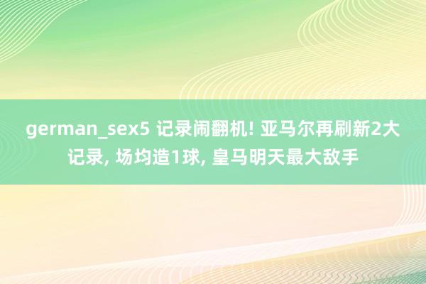 german_sex5 记录闹翻机! 亚马尔再刷新2大记录， 场均造1球， 皇马明天最大敌手