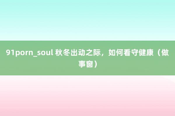 91porn_soul 秋冬出动之际，如何看守健康（做事窗）