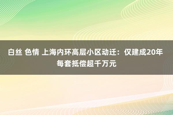 白丝 色情 上海内环高层小区动迁：仅建成20年 每套抵偿超千万元