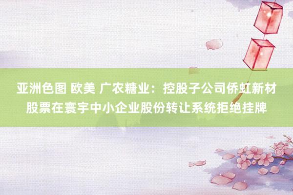 亚洲色图 欧美 广农糖业：控股子公司侨虹新材股票在寰宇中小企业股份转让系统拒绝挂牌