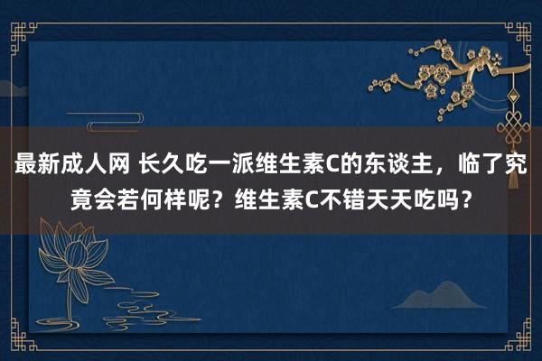 最新成人网 长久吃一派维生素C的东谈主，临了究竟会若何样呢？维生素C不错天天吃吗？