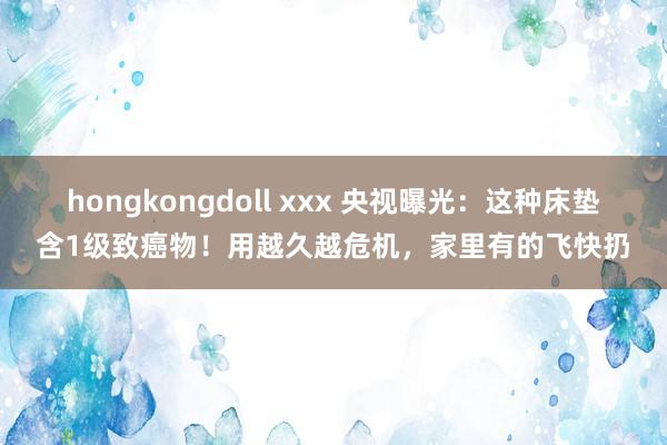 hongkongdoll xxx 央视曝光：这种床垫含1级致癌物！用越久越危机，家里有的飞快扔