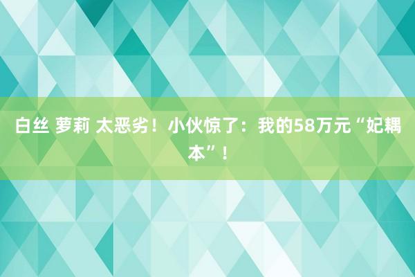 白丝 萝莉 太恶劣！小伙惊了：我的58万元“妃耦本”！