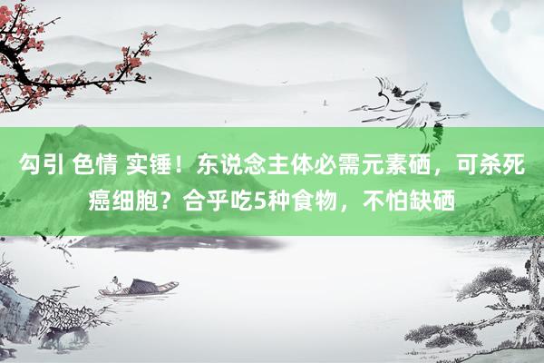 勾引 色情 实锤！东说念主体必需元素硒，可杀死癌细胞？合乎吃5种食物，不怕缺硒