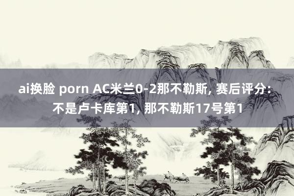 ai换脸 porn AC米兰0-2那不勒斯， 赛后评分: 不是卢卡库第1， 那不勒斯17号第1