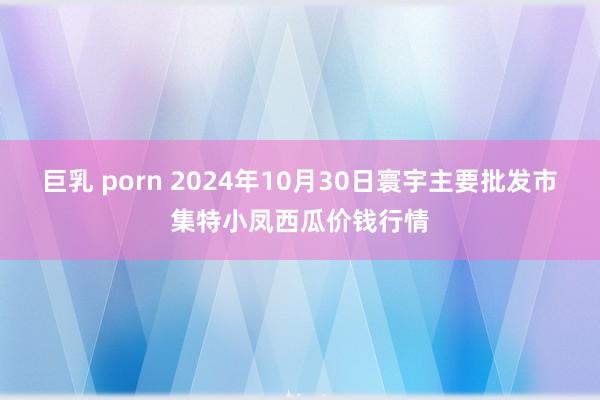 巨乳 porn 2024年10月30日寰宇主要批发市集特小凤西瓜价钱行情