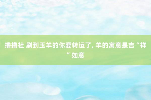 撸撸社 刷到玉羊的你要转运了， 羊的寓意是吉“祥”如意