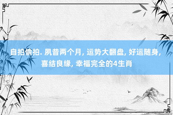 自拍偷拍. 夙昔两个月， 运势大翻盘， 好运随身， 喜结良缘， 幸福完全的4生肖