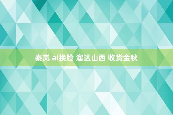 秦岚 ai换脸 溜达山西 收货金秋