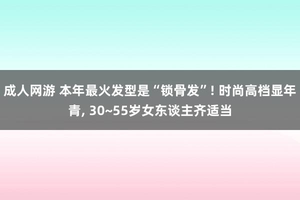 成人网游 本年最火发型是“锁骨发”! 时尚高档显年青， 30~55岁女东谈主齐适当