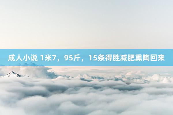 成人小说 1米7，95斤，15条得胜减肥熏陶回来