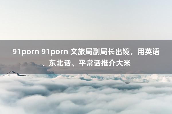 91porn 91porn 文旅局副局长出镜，用英语、东北话、平常话推介大米