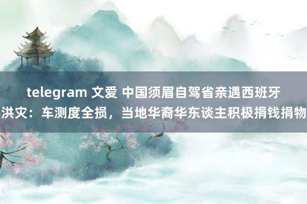 telegram 文爱 中国须眉自驾省亲遇西班牙洪灾：车测度全损，当地华裔华东谈主积极捐钱捐物