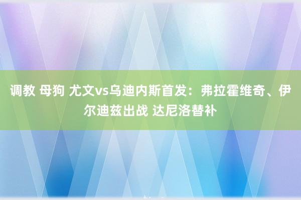 调教 母狗 尤文vs乌迪内斯首发：弗拉霍维奇、伊尔迪兹出战 达尼洛替补