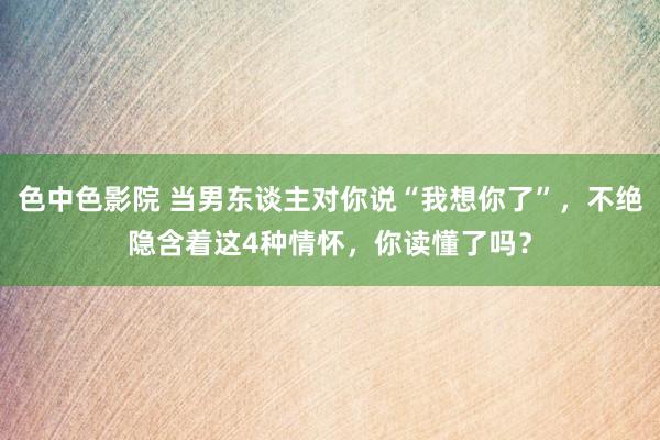 色中色影院 当男东谈主对你说“我想你了”，不绝隐含着这4种情怀，你读懂了吗？