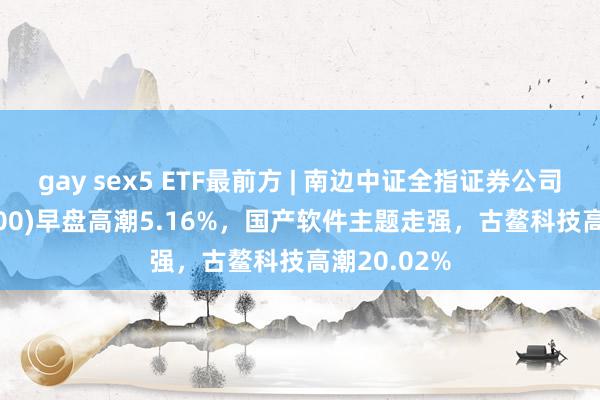 gay sex5 ETF最前方 | 南边中证全指证券公司ETF(512900)早盘高潮5.16%，国产软件主题走强，古鳌科技高潮20.02%