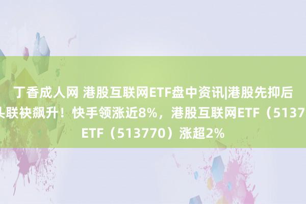 丁香成人网 港股互联网ETF盘中资讯|港股先抑后扬，科网龙头联袂飙升！快手领涨近8%，港股互联网ETF（513770）涨超2%