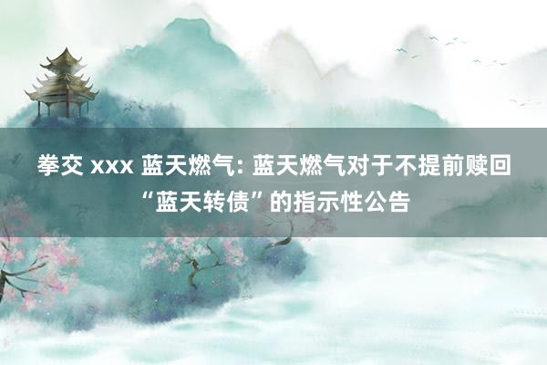 拳交 xxx 蓝天燃气: 蓝天燃气对于不提前赎回“蓝天转债”的指示性公告