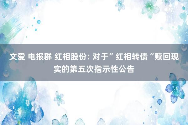 文爱 电报群 红相股份: 对于”红相转债“赎回现实的第五次指示性公告