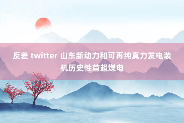 反差 twitter 山东新动力和可再纯真力发电装机历史性首超煤电