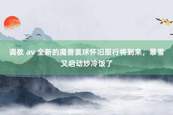 调教 av 全新的魔兽寰球怀旧服行将到来，暴雪又启动炒冷饭了