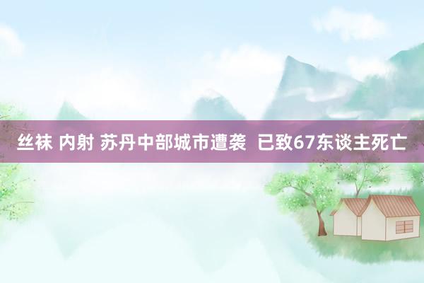 丝袜 内射 苏丹中部城市遭袭  已致67东谈主死亡