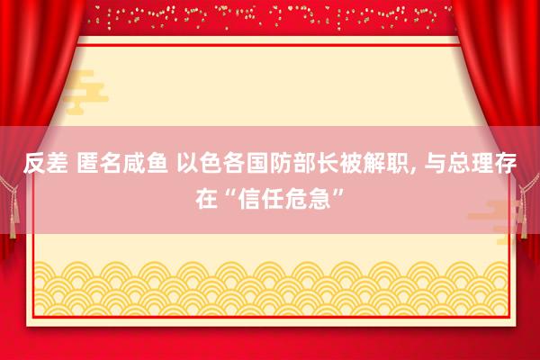 反差 匿名咸鱼 以色各国防部长被解职， 与总理存在“信任危急”