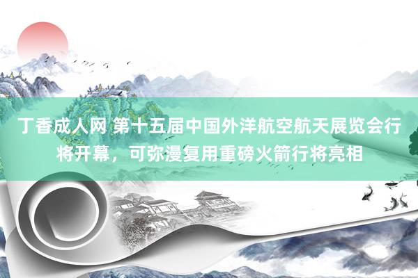 丁香成人网 第十五届中国外洋航空航天展览会行将开幕，可弥漫复用重磅火箭行将亮相