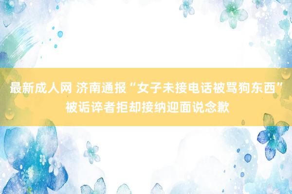 最新成人网 济南通报“女子未接电话被骂狗东西” 被诟谇者拒却接纳迎面说念歉