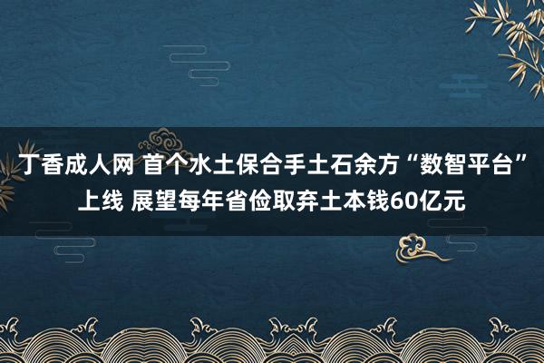 丁香成人网 首个水土保合手土石余方“数智平台”上线 展望每年省俭取弃土本钱60亿元