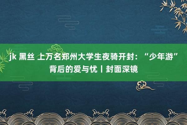 jk 黑丝 上万名郑州大学生夜骑开封：“少年游”背后的爱与忧丨封面深镜