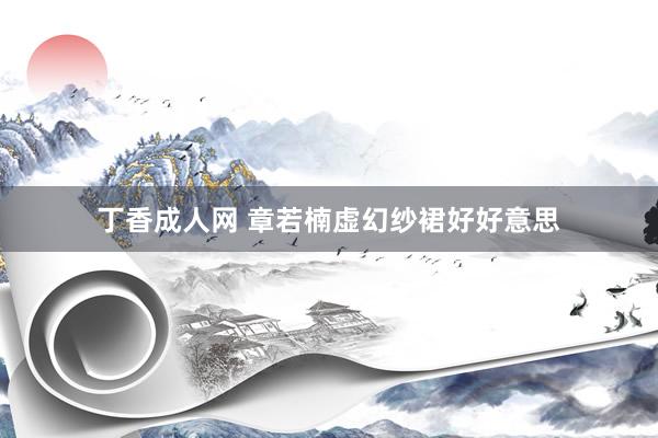 丁香成人网 章若楠虚幻纱裙好好意思