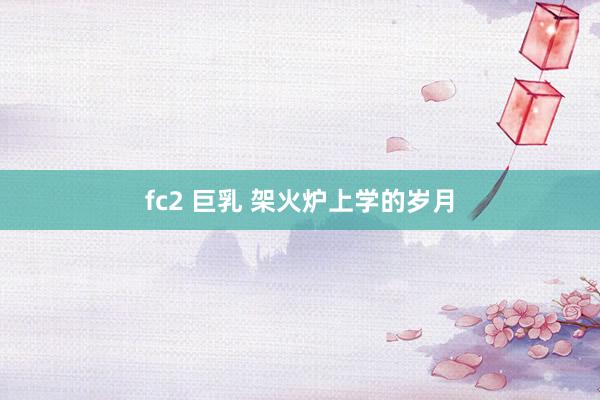 fc2 巨乳 架火炉上学的岁月