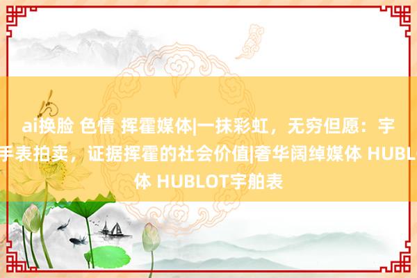ai换脸 色情 挥霍媒体|一抹彩虹，无穷但愿：宇舶表限量手表拍卖，证据挥霍的社会价值|奢华阔绰媒体 HUBLOT宇舶表