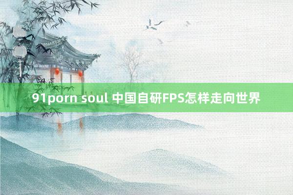 91porn soul 中国自研FPS怎样走向世界