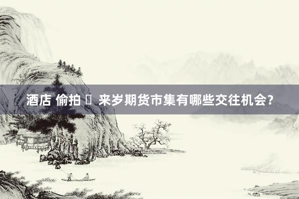 酒店 偷拍 ​来岁期货市集有哪些交往机会？