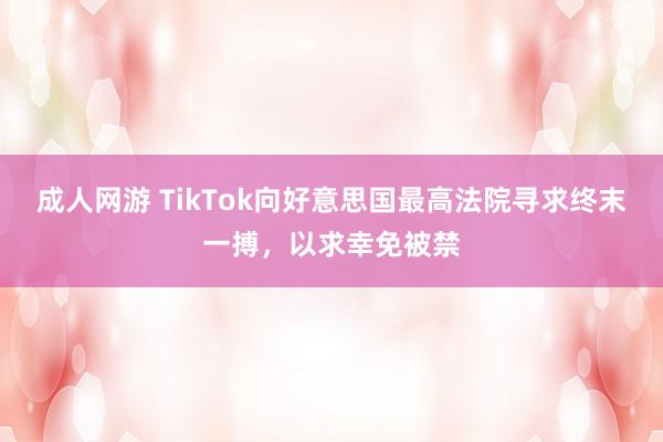 成人网游 TikTok向好意思国最高法院寻求终末一搏，以求幸免被禁
