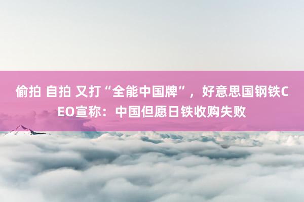 偷拍 自拍 又打“全能中国牌”，好意思国钢铁CEO宣称：中国但愿日铁收购失败