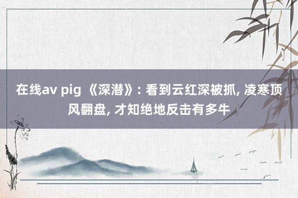 在线av pig 《深潜》: 看到云红深被抓， 凌寒顶风翻盘， 才知绝地反击有多牛